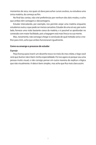 7 
momentos de seca, nos quais só dava para achar cursos avulsos, eu estudava uma única matéria, do começo ao fim. 
No final das contas, não criei preferências por nenhum dos dois modos, e acho que ambos têm vantagens e desvantagens. 
Estudar intercalando, por exemplo, nos permite arejar uma matéria enquanto estudamos outra, o que pode ser menos cansativo. Estudar de uma só vez, por outro lado, fornece uma visão bastante coesa da matéria, e é possível se aprofundar no conteúdo com maior facilidade, pois a bagagem está mais fresca na sua mente. 
Mas, novamente, não consegui chegar à conclusão de qual método seria o melhor para mim, acho que ambos funcionaram igualmente. 
Como eu enxergo o processo de estudar 
Esponja 
Peço licença para inserir um desenho tosco no meio do meu relato, e logo você verá que ilustrar não é bem minha especialidade. Fiz isso agora só porque sou uma pessoa muito visual, e não consigo pensar em outra maneira de explicar a lógica que não visualmente. A ideia é bem simples, mas acho que fica mais clara assim:  
