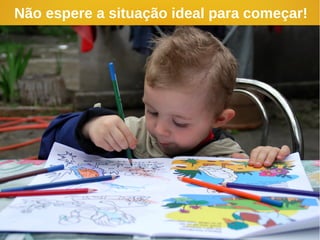 Não espere a situação ideal para começar!
 