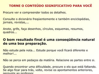 TORNE O CONTEÚDO SIGNIFICATIVO PARA VOCÊ
Procure ver e compreender todos os detalhes.
Consulte o dicionário freqüentemente e também enciclopédias,
jornais, revistas,...
Anote, grife, faça desenhos, círculos, esquemas, resumos,
quadros...
O bom resultado final é uma conseqüência natural
de uma boa preparação.
Não estude pela nota... Estude porque você ficará diferente e
melhor!...
Não se perca em pedaços da matéria. Relacione as partes entre si.
Quando encontrar uma dificuldade, procure o elo que está faltando.
Se algo ficar para trás, volte, revise os apontamentos anteriores,
 