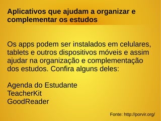 Aplicativos que ajudam a organizar e
complementar os estudos
Os apps podem ser instalados em celulares,
tablets e outros dispositivos móveis e assim
ajudar na organização e complementação
dos estudos. Confira alguns deles:
Agenda do Estudante
TeacherKit
GoodReader
Fonte: http://porvir.org/
 