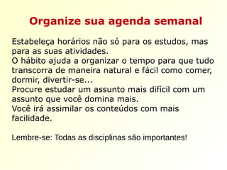 Organize sua agenda semanal
Estabeleça horários não só para os estudos, mas
para as suas atividades.
O hábito ajuda a organizar o tempo para que tudo
transcorra de maneira natural e fácil como comer,
dormir, divertir-se...
Procure estudar um assunto mais difícil com um
assunto que você domina mais.
Você irá assimilar os conteúdos com mais
facilidade.
Lembre-se: Todas as disciplinas são importantes!
 
