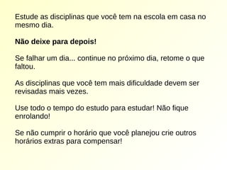 Estude as disciplinas que você tem na escola em casa no
mesmo dia.
Não deixe para depois!
Se falhar um dia... continue no próximo dia, retome o que
faltou.
As disciplinas que você tem mais dificuldade devem ser
revisadas mais vezes.
Use todo o tempo do estudo para estudar! Não fique
enrolando!
Se não cumprir o horário que você planejou crie outros
horários extras para compensar!
 