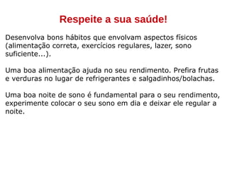 Respeite a sua saúde!
Desenvolva bons hábitos que envolvam aspectos físicos
(alimentação correta, exercícios regulares, lazer, sono
suficiente...).
Uma boa alimentação ajuda no seu rendimento. Prefira frutas
e verduras no lugar de refrigerantes e salgadinhos/bolachas.
Uma boa noite de sono é fundamental para o seu rendimento,
experimente colocar o seu sono em dia e deixar ele regular a
noite.
 