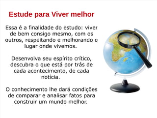 Estude para Viver melhor
Essa é a finalidade do estudo: viver
de bem consigo mesmo, com os
outros, respeitando e melhorando o
lugar onde vivemos.
Desenvolva seu espírito crítico,
descubra o que está por trás de
cada acontecimento, de cada
notícia.
O conhecimento lhe dará condições
de comparar e analisar fatos para
construir um mundo melhor.
 
