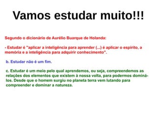 Segundo o dicionário de Aurélio Buarque de Holanda:
- Estudar é "aplicar a inteligência para aprender (...) é aplicar o espírito, a
memória e a inteligência para adquirir conhecimento".
b. Estudar não é um fim.
c. Estudar é um meio pelo qual aprendemos, ou seja, compreendemos as
relações dos elementos que existem à nossa volta, para podermos dominá-
los. Desde que o homem surgiu no planeta terra vem lutando para
compreender e dominar a natureza.
Vamos estudar muito!!!
 