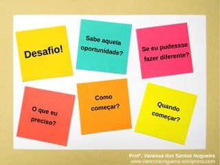 Desafio!
Sabe aquela
oportunidade?
Se eu pudessse
fazer diferente?
O que eu
preciso?
Como
começar? Quando
começar?
Profª. Vanessa dos Santos Nogueira
www.vanessanogueira.wordpress.com
 