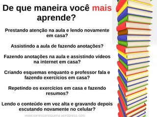 De que maneira você mais
aprende?
Prestando atenção na aula e lendo novamente
em casa?
Assistindo a aula de fazendo anotações?
Fazendo anotações na aula e assistindo vídeos
na internet em casa?
Criando esquemas enquanto o professor fala e
fazendo exercícios em casa?
Repetindo os exercícios em casa e fazendo
resumos?
Lendo o conteúdo em voz alta e gravando depois
escutando novamente no celular?
www.vanessanogueira.wordpress.com
 