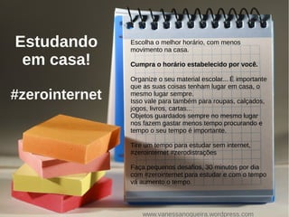 Estudando
em casa!
#zerointernet
Escolha o melhor horário, com menos
movimento na casa.
Cumpra o horário estabelecido por você.
Organize o seu material escolar... É importante
que as suas coisas tenham lugar em casa, o
mesmo lugar sempre.
Isso vale para também para roupas, calçados,
jogos, livros, cartas...
Objetos guardados sempre no mesmo lugar
nos fazem gastar menos tempo procurando e
tempo o seu tempo é importante.
Tire um tempo para estudar sem internet,
#zerointernet #zerodistrações
Faça pequenos desafios, 30 minutos por dia
com #zerointernet para estudar e com o tempo
vá aumento o tempo.
www.vanessanogueira.wordpress.com
 