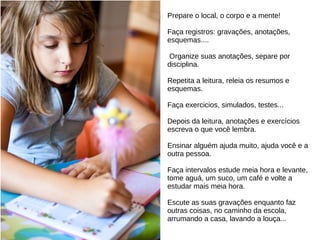 Prepare o local, o corpo e a mente!
Faça registros: gravações, anotações,
esquemas....
Organize suas anotações, separe por
disciplina.
Repetita a leitura, releia os resumos e
esquemas.
Faça exercicios, simulados, testes...
Depois da leitura, anotações e exercícios
escreva o que você lembra.
Ensinar alguém ajuda muito, ajuda você e a
outra pessoa.
Faça intervalos estude meia hora e levante,
tome aguá, um suco, um café e volte a
estudar mais meia hora.
Escute as suas gravações enquanto faz
outras coisas, no caminho da escola,
arrumando a casa, lavando a louça...
 