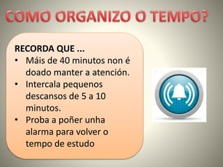 RECORDA QUE ...
• Máis de 40 minutos non é
doado manter a atención.
• Intercala pequenos
descansos de 5 a 10
minutos.
• Proba a poñer unha
alarma para volver o
tempo de estudo
 