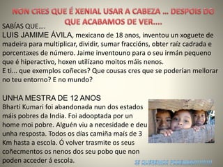 SABÍAS QUE….
LUIS JAMIME ÁVILA, mexicano de 18 anos, inventou un xoguete de
madeira para multiplicar, dividir, sumar fraccións, obter raíz cadrada e
porcentaxes de número. Jaime inventouno para o seu irmán pequeno
que é hiperactivo, hoxen utilízano moitos máis nenos.
E ti... que exemplos coñeces? Que cousas cres que se poderían mellorar
no teu entorno? E no mundo?
UNHA MESTRA DE 12 ANOS
Bharti Kumari foi abandonada nun dos estados
máis pobres da India. Foi adooptada por un
home moi pobre. Alguén viu a necesidade e deu
unha resposta. Todos os días camiña maís de 3
Km hasta a escola. Ó volver trasmite os seus
coñecmentos os nenos dos seu pobo que non
poden acceder á escola.
 
