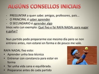 - PREGUNTAR a quen sabe: amigos, profesores, pais...
- O PRINCIPAL é saber aprender
- O SECUNDARIO é aprender algo
Imos velo cun exemplo: Qué fixo e fai RAFA NADAL para xugar
e gañar?
Nun partido podo prepararme ese mesmo día pero se non
entreno antes, non estarei en forma e de pouco me vale.
RAFA NADAL fixo esto:
• Aprender unha boa técnica
• Entrenar con constancia para estar en
forma
• Ter unha vida sana e equilibrada.
• Prepararse antes de cada partido
 