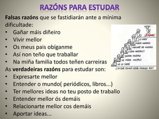 Falsas razóns que se fastidiarán ante a mínima
dificultade:
• Gañar máis diñeiro
• Vivir mellor
• Os meus pais obíganme
• Así non teño que traballar
• Na miña familia todos teñen carreiras
As verdadeiras razóns para estudar son:
• Expresarte mellor
• Entender o mundo( periódicos, libros...)
• Ter mellores ideas no teu posto de traballo
• Entender mellor ós demáis
• Relacionarte mellor cos demáis
• Aportar ideas...
 