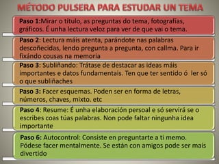 Paso 1:Mirar o título, as preguntas do tema, fotografías,
gráficos. É unha lectura veloz para ver de que vai o tema.
Paso 2: Lectura máis atenta, parándote nas palabras
descoñecidas, lendo pregunta a pregunta, con callma. Para ir
fixándo cousas na memoria
Paso 3: Subliñando: Trátase de destacar as ideas máis
importantes e datos fundamentais. Ten que ter sentido ó ler só
o que subliñaches
Paso 3: Facer esquemas. Poden ser en forma de letras,
números, chaves, mixto. etc
Paso 4: Resume: É unha elaboración persoal e só servirá se o
escribes coas túas palabras. Non pode faltar ningunha idea
importante
Paso 6: Autocontrol: Consiste en preguntarte a ti memo.
Pódese facer mentalmente. Se están con amigos pode ser maís
divertido
 