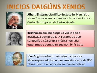 Albert Einstein: científico destacado. Non falou
ata os 4 anos e non aprendeu a ler ata os 7 anos.
Custoullen ingresar da Universidade
Beethoven era moi torpe co violín e non
practicaba demasiado. A pesares de que
compoñía a súa propia música non tiña
esperanzas e pensaban que non tería éxito
Van Gogh vendeu un só cadro na súa vica.
Morreu pasando fame para rematar cerca de 800
obras. Hoxe é recoñecido no mundo enteiro
 