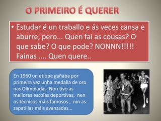 • Estudar é un traballo e ás veces cansa e
aburre, pero... Quen fai as cousas? O
que sabe? O que pode? NONNN!!!!!
Fainas .... Quen quere..
En 1960 un etíope gañaba por
primeira vez unha medalla de oro
nas Olimpiadas. Non tivo as
mellores escolas deportivas, nen
os técnicos máis famosos , nin as
zapatillas máis avanzadas...
 