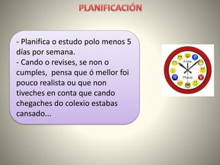 - Planifica o estudo polo menos 5
días por semana.
- Cando o revises, se non o
cumples, pensa que ó mellor foi
pouco realista ou que non
tiveches en conta que cando
chegaches do colexio estabas
cansado...
 