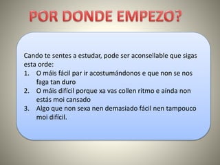 Cando te sentes a estudar, pode ser aconsellable que sigas
esta orde:
1. O máis fácil par ir acostumándonos e que non se nos
faga tan duro
2. O máis difícil porque xa vas collen ritmo e aínda non
estás moi cansado
3. Algo que non sexa nen demasiado fácil nen tampouco
moi difícil.
 