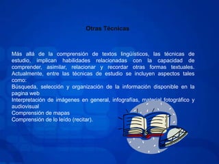 Otras TécnicasMás allá de la comprensión de textos lingüísticos, las técnicas de estudio, implican habilidades relacionadas con la capacidad de comprender, asimilar, relacionar y recordar otras formas textuales. Actualmente, entre las técnicas de estudio se incluyen aspectos tales como:Búsqueda, selección y organización de la información disponible en la pagina webInterpretación de imágenes en general, infografías, material fotográfico y audiovisualComprensión de mapasComprensión de lo leído (recitar).