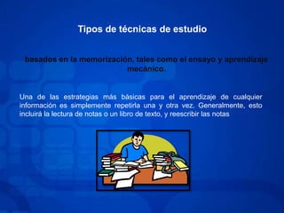Tipos de técnicas de estudiobasados en la memorización, tales como el ensayo y aprendizaje mecánico.Una de las estrategias más básicas para el aprendizaje de cualquier información es simplemente repetirla una y otra vez. Generalmente, esto incluirá la lectura de notas o un libro de texto, y reescribir las notas