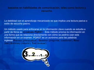 basados en habilidades de comunicación, tales como lectura y escucha.La debilidad con el aprendizaje mecanizado es que implica una lectura pasiva o estilo de escucha pasivo.Un método usado para enfocarse en la información clave cuando se estudia a partir de libros es el método PQRST.3 Este método prioriza la información en una forma que se relaciona directamente con cómo se pediría usar esta información en un examen. PQRST es un acrónimo para las palabras inglesas Preview (previsualizar), Question (preguntar, cuestionar), Read (leer),Summary (resumir), Test (evaluar).