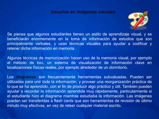 basados en imágenes visualesSe piensa que algunos estudiantes tienen un estilo de aprendizaje visual, y se beneficiarán enormemente en la toma de información de estudios que son principalmente verbales, y usan técnicas visuales para ayudar a codificar y retener dicha información en memoria.Algunas técnicas de memorización hacen uso de la memoria visual, por ejemplo el método de loci, un sistema de visualización de información clave en localizaciones físicas reales, por ejemplo alrededor de un dormitorio.Los diagramas son frecuentemente herramientas subvaluadas. Pueden ser utilizadas para unir toda la información, y proveer una reorganización práctica de lo que se ha aprendido, con el fin de producir algo práctico y útil. También pueden ayudar a recordar la información aprendida muy rápidamente, particularmente si el estudiante hizo el diagrama mientras estudiaba la información. Las imágenes pueden ser transferidas a flash cards que son herramientas de revisión de último minuto muy efectivas, en vez de releer cualquier material escrito.
