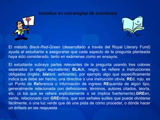 basados en estrategias de exámenesEl método Black-Red-Green (desarrollado a través del Royal Literary Fund) ayuda al estudiante a asegurarse que cada aspecto de la pregunta planteada haya sido considerado, tanto en exámenes como en ensayos.El estudiante subraya partes relevantes de la pregunta usando tres colores separados (o algún equivalente) BLAck, negro, se refiere a instrucciones obligadas (inglés: blatant, asfixiante), por ejemplo algo que específicamente indica que debe ser hecho; una directiva o una instrucción obvia. REd, rojo, es un Punto de Referencia o información de ingreso REquerida de algún tipo, generalmente relacionada con definiciones, términos, autores citados, teoría, etc. (a los que se refiere explícitamente o se implica fuertemente).GREen, verde, relacionado con GREmlins, que son señales sutiles que puede olvidarse fácilmente, o una luz verde que dé una pista de cómo proceder, o dónde hacer un énfasis en las respuesta