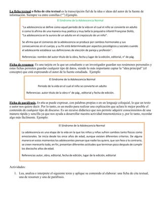 La ficha textual o ficha de cita textual es la transcripción fiel de la idea o ideas del autor de la fuente de
información. Siempre va entre comillas (“”) Ejemplo.
Ficha de resumen: Es una tarjeta en la que un estudiante o un investigador guardan sus resúmenes personales y
estas fichas permiten guardar cualquier tipo de datos, siendo lo más importante captar la “idea principal” (el
concepto) que está expresando el autor de la fuente estudiada. Ejemplo
Ficha de paráfrasis. En ella se puede expresar, con palabras propias o en un lenguaje coloquial, lo que un texto
o autor nos quiere decir. Por lo tanto, es un medio para realizar una explicación que aclara lo mejor posible el
contenido de cualquier tipo de discurso. Es un recurso didáctico que nos permite adquirir conocimientos de una
manera rápida y sencilla ya que nos ayuda a desarrollar nuestra actividad mnemotécnica y, por lo tanto, recordar
algo más fácilmente. Ejemplo:
Actividades:
1. Lea, analiza e interprete el siguiente texto y aplique su contenido al elaborar: una ficha de cita textual,
una de resumen y una de paráfrasis.
El Síndrome de la Adolescencia Normal
“La adolescencia se define como aquel periodo de la vida en el cual el niño se convierte en adulto
o como lo afirma de una manera muy poética y muy bella la psiquiatra infantil Françoise Doltó,
“La adolescencia en la aurora de un adulto en el crepúsculo de un niño”.
Se afirma que el comienzo de la adolescencia se produce por cambios hormonales y sus
consecuencias en el cuerpo, y su fin está determinado por aspectos psicológicos y sociales cuando
el adolescente establece sus definiciones de elección de pareja y profesión”.
Referencias: nombre del autor título de la obra, fecha y lugar de la edición, editorial, n° de pág.
El Síndrome de la Adolescencia Normal
Periodo de la vida en el cual el niño se convierte en adulto
Referencias: autor título de la obra n° de pág., editorial y fecha de edición.
El Síndrome de la Adolescencia Normal
La adolescencia es una etapa de la vida en la que los niños y niñas sufren cambios tanto físicos como
emocionales. Se inicia desde los once años de edad, aunque existen diferentes criterios. De alguna
manera en estos momentos los adolescentes piensan que nadie los quiere, que son feos o lo contrario,
se creen merecerlo todo, en fin, presentan diferentes actitudes que terminan poco después de cumplir
los dieciocho años de edad.
Referencias autor, obra, editorial, fecha de edición, lugar de la edición, editorial
 