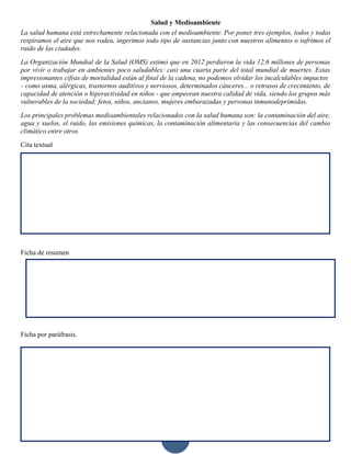 11
Salud y Medioambiente
La salud humana está estrechamente relacionada con el medioambiente. Por poner tres ejemplos, todos y todas
respiramos el aire que nos rodea, ingerimos todo tipo de sustancias junto con nuestros alimentos o sufrimos el
ruido de las ciudades.
La Organización Mundial de la Salud (OMS) estimó que en 2012 perdieron la vida 12,6 millones de personas
por vivir o trabajar en ambientes poco saludables: casi una cuarta parte del total mundial de muertes. Estas
impresionantes cifras de mortalidad están al final de la cadena, no podemos olvidar los incalculables impactos
- como asma, alérgicas, trastornos auditivos y nerviosos, determinados cánceres... o retrasos de crecimiento, de
capacidad de atención o hiperactividad en niños - que empeoran nuestra calidad de vida, siendo los grupos más
vulnerables de la sociedad: fetos, niños, ancianos, mujeres embarazadas y personas inmunodeprimidas.
Los principales problemas medioambientales relacionados con la salud humana son: la contaminación del aire,
agua y suelos, el ruido, las emisiones químicas, la contaminación alimentaria y las consecuencias del cambio
climático entre otros.
Cita textual
Ficha de resumen
Ficha por paráfrasis.
 