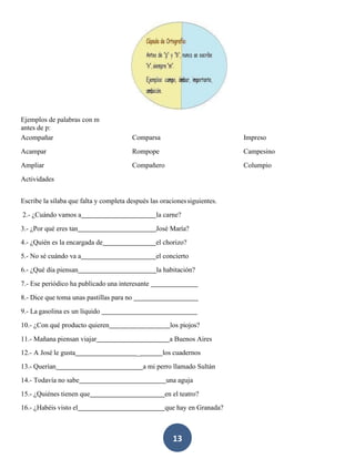 13
Ejemplos de palabras con m
antes de p:
Acompañar
Acampar
Ampliar
Actividades
Comparsa
Rompope
Compañero
Impreso
Campesino
Columpio
Escribe la sílaba que falta y completa después las oracionessiguientes.
2.- ¿Cuándo vamos a la carne?
3.- ¿Por qué eres tan José María?
4.- ¿Quién es la encargada de el chorizo?
5.- No sé cuándo va a el concierto
6.- ¿Qué día piensan la habitación?
7.- Ese periódico ha publicado una interesante
8.- Dice que toma unas pastillas para no
9.- La gasolina es un líquido
10.- ¿Con qué producto quieren los piojos?
11.- Mañana piensan viajar a Buenos Aires
12.- A José le gusta _ los cuadernos
13.- Querían a mi perro llamado Sultán
14.- Todavía no sabe una aguja
15.- ¿Quiénes tienen que en el teatro?
16.- ¿Habéis visto el que hay en Granada?
 