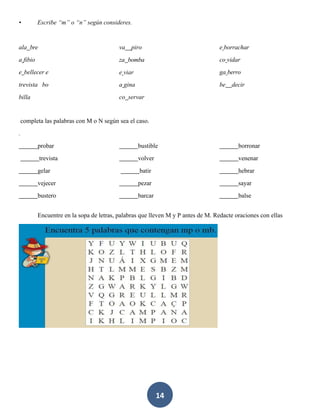 14
• Escribe “m” o “n” según consideres.
ala bre
a fibio
e bellecer e
trevista bo
billa
va piro
za bomba
e viar
a gina
co servar
e borrachar
co vidar
ga berro
be decir
completa las palabras con M o N según sea el caso.
.
probar
trevista
gelar
vejecer
bustero
bustible
volver
batir
pezar
barcar
borronar
venenar
hebrar
sayar
balse
Encuentre en la sopa de letras, palabras que lleven M y P antes de M. Redacte oraciones con ellas
 
