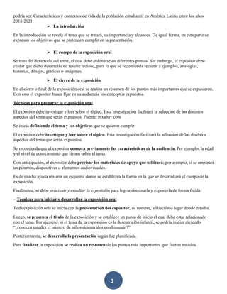 3
podría ser: Características y contextos de vida de la población estudiantil en América Latina entre los años
2018-2021.
➢ La introducción
En la introducción se revela el tema que se tratará, su importancia y alcances. De igual forma, en esta parte se
expresan los objetivos que se pretenden cumplir en la presentación.
➢ El cuerpo de la exposición oral
Se trata del desarrollo del tema, el cual debe ordenarse en diferentes puntos. Sin embargo, el expositor debe
cuidar que dicho desarrollo no resulte tedioso, para lo que se recomienda recurrir a ejemplos, analogías,
historias, dibujos, gráficas o imágenes.
➢ El cierre de la exposición
En el cierre o final de la exposición oral se realiza un resumen de los puntos más importantes que se expusieron.
Con esto el expositor busca fijar en su audiencia los conceptos expuestos.
Técnicas para preparar la exposición oral
El expositor debe investigar y leer sobre el tópico. Esta investigación facilitará la selección de los distintos
aspectos del tema que serán expuestos. Fuente: pixabay.com
Se inicia definiendo el tema y los objetivos que se quieren cumplir.
El expositor debe investigar y leer sobre el tópico. Esta investigación facilitará la selección de los distintos
aspectos del tema que serán expuestos.
Se recomienda que el expositor conozca previamente las características de la audiencia. Por ejemplo, la edad
y el nivel de conocimiento que tienen sobre el tema.
Con anticipación, el expositor debe precisar los materiales de apoyo que utilizará; por ejemplo, si se empleará
un pizarrón, diapositivas o elementos audiovisuales.
Es de mucha ayuda realizar un esquema donde se establezca la forma en la que se desarrollará el cuerpo de la
exposición.
Finalmente, se debe practicar y estudiar la exposición para lograr dominarla y exponerla de forma fluida.
– Técnicas para iniciar y desarrollar la exposición oral
Toda exposición oral se inicia con la presentación del expositor, su nombre, afiliación o lugar donde estudia.
Luego, se presenta el título de la exposición y se establece un punto de inicio el cual debe estar relacionado
con el tema. Por ejemplo: si el tema de la exposición es la desnutrición infantil, se podría iniciar diciendo
“¿conocen ustedes el número de niños desnutridos en el mundo?”
Posteriormente, se desarrolla la presentación según fue planificada.
Para finalizar la exposición se realiza un resumen de los puntos más importantes que fueron tratados.
 