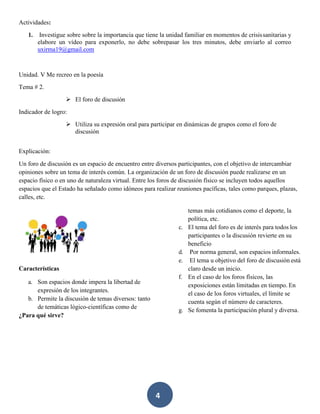 4
Actividades:
1. Investigue sobre sobre la importancia que tiene la unidad familiar en momentos de crisissanitarias y
elabore un vídeo para exponerlo, no debe sobrepasar los tres minutos, debe enviarlo al correo
uxirma19@gmail.com
Unidad. V Me recreo en la poesía
Tema # 2.
➢ El foro de discusión
Indicador de logro:
➢ Utiliza su expresión oral para participar en dinámicas de grupos como el foro de
discusión
Explicación:
Un foro de discusión es un espacio de encuentro entre diversos participantes, con el objetivo de intercambiar
opiniones sobre un tema de interés común. La organización de un foro de discusión puede realizarse en un
espacio físico o en uno de naturaleza virtual. Entre los foros de discusión físico se incluyen todos aquellos
espacios que el Estado ha señalado como idóneos para realizar reuniones pacíficas, tales como parques, plazas,
calles, etc.
Características
a. Son espacios donde impera la libertad de
expresión de los integrantes.
b. Permite la discusión de temas diversos: tanto
de temáticas lógico-científicas como de
¿Para qué sirve?
temas más cotidianos como el deporte, la
política, etc.
c. El tema del foro es de interés para todos los
participantes o la discusión revierte en su
beneficio
d. Por norma general, son espacios informales.
e. El tema u objetivo del foro de discusión está
claro desde un inicio.
f. En el caso de los foros físicos, las
exposiciones están limitadas en tiempo. En
el caso de los foros virtuales, el límite se
cuenta según el número de caracteres.
g. Se fomenta la participación plural y diversa.
 