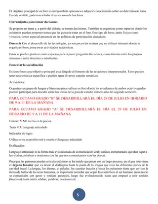 5
El objetivo principal de un foro es intercambiar opiniones o adquirir conocimiento sobre un determinado tema.
En este sentido, podemos señalar diversos usos de los foros:
Herramientas para tomar decisiones
Se propone un tema y, a partir del debate, se toman decisiones. También se organizan como espacios donde los
asistentes puedan proponer temas que les gustaría tratar en el foro. Este tipo de foros, tanto físicos como
virtuales, tienen especial presencia en las políticas de participación ciudadana.
Docencia Con el desarrollo de las tecnologías, ya son pocos los centros que no utilizan intranets donde se
organizan foros, entre otras actividades académicas.
Estos se pueden plantear como espacios para exponer preguntas frecuentes, como tutorías entre los propios
alumnos o entre docentes y estudiantes.
Fomentar la socialización
Existen foros cuyo objetivo principal está dirigido al fomento de las relaciones interpersonales. Estos pueden
tener una temática específica o pueden tener diversos canales temáticos.
Actividades:
Organizar un grupo de lengua y literatura para realizar un foro donde los estudiantes de ambos octavos grados
puedan participar para discutir sobre los temas de la guía de estudio número uno del segundo semestre.
PARA OCTAVO GRADO “B” SE DESARROLLARÁ EL DÍA 28 DE JULIO EN HORARIO
DE 9 A 11 DE LA MAÑANA
PARA OCTAVO GRADO “A” SE DESARROLLARÁ EL DÍA EL 29 DE JULIO EN
HORARIO DE 9 A 11 DE LA MAÑANA
Unidad. V Me recreo en la poesía.
Tema # 3. Lenguaje articulado
Indicador de logro:
Utiliza en su expresión oral y escrita el lenguaje articulado
Explicación:
Lenguaje articulado es la forma más evolucionada de comunicación oral; sonidos estructurados que dan lugar a
las sílabas, palabras y oraciones con las que nos comunicamos con los demás.
Para que las personas puedan articular palabras se ha tenido que pasar por un largo proceso, en el que interviene
el órgano fonador que va desde el diafragma hasta la punta de la lengua que roza las diferentes partes de la
cavidad bucal. La lengua, los dientes, el paladar, las cuerdas bucales y hasta los pulmones tiene que ver con la
forma de hablar de los seres humanos, es importante recordar que según los científicos el ser humano en un inicio
se comunicaba con gesto y sonidos guturales, luego fue evolucionando hasta que empezó a unir sonidos
(fonemas) hasta emitir silabas, palabras, oraciones etc.
 