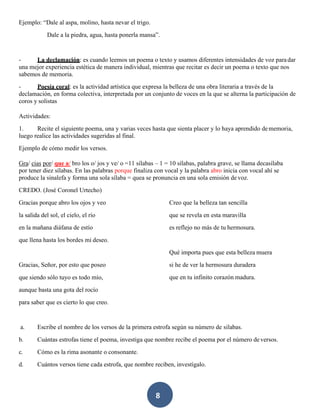 8
Ejemplo: “Dale al aspa, molino, hasta nevar el trigo.
Dale a la piedra, agua, hasta ponerla mansa”.
- La declamación: es cuando leemos un poema o texto y usamos diferentes intensidades de voz paradar
una mejor experiencia estética de manera individual, mientras que recitar es decir un poema o texto que nos
sabemos de memoria.
- Poesía coral: es la actividad artística que expresa la belleza de una obra literaria a través de la
declamación, en forma colectiva, interpretada por un conjunto de voces en la que se alterna la participación de
coros y solistas
Actividades:
1. Recite el siguiente poema, una y varias veces hasta que sienta placer y lo haya aprendido dememoria,
luego realice las actividades sugeridas al final.
Ejemplo de cómo medir los versos.
Gra/ cias por/ que a/ bro los o/ jos y ve/ o =11 sílabas – 1 = 10 sílabas, palabra grave, se llama decasílaba
por tener diez sílabas. En las palabras porque finaliza con vocal y la palabra abro inicia con vocal ahí se
produce la sinalefa y forma una sola sílaba = quea se pronuncia en una sola emisión de voz.
CREDO. (José Coronel Urtecho)
Gracias porque abro los ojos y veo
la salida del sol, el cielo, el río
en la mañana diáfana de estío
que llena hasta los bordes mi deseo.
Gracias, Señor, por esto que poseo
que siendo sólo tuyo es todo mío,
aunque basta una gota del rocío
para saber que es cierto lo que creo.
Creo que la belleza tan sencilla
que se revela en esta maravilla
es reflejo no más de tu hermosura.
Qué importa pues que esta belleza muera
si he de ver la hermosura duradera
que en tu infinito corazón madura.
a. Escribe el nombre de los versos de la primera estrofa según su número de silabas.
b. Cuántas estrofas tiene el poema, investiga que nombre recibe el poema por el número deversos.
c. Cómo es la rima asonante o consonante.
d. Cuántos versos tiene cada estrofa, que nombre reciben, investígalo.
 
