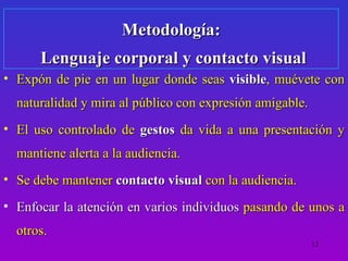 Metodología:
      Lenguaje corporal y contacto visual
• Expón de pie en un lugar donde seas visible, muévete con
  naturalidad y mira al público con expresión amigable.
• El uso controlado de gestos da vida a una presentación y
  mantiene alerta a la audiencia.
• Se debe mantener contacto visual con la audiencia.
• Enfocar la atención en varios individuos pasando de unos a
  otros.
                                                          12
 