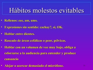 Hábitos molestos evitables
• Rellenos: eee, am, ums.
• Expresiones sin sentido: cachay?, si, OK.
• Hablar entre dientes.
• Rascado de áreas cefálicas o peor, pélvicas.
• Hablar con un volumen de voz muy bajo, obliga a
  esforzarse a la audiencia para entender y produce
  cansancio
• Alejar o acercar demasiado el micrófono.            13
 