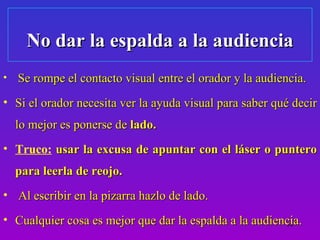 No dar la espalda a la audiencia
•   Se rompe el contacto visual entre el orador y la audiencia.
• Si el orador necesita ver la ayuda visual para saber qué decir
    lo mejor es ponerse de lado.
• Truco: usar la excusa de apuntar con el láser o puntero
    para leerla de reojo.
• Al escribir en la pizarra hazlo de lado.
• Cualquier cosa es mejor que dar la espalda a la audiencia.
                                                        14
 