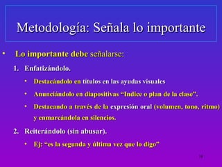 Metodología: Señala lo importante
•   Lo importante debe señalarse:
    1. Enfatizándolo.
       •   Destacándolo en títulos en las ayudas visuales
       •   Anunciándolo en diapositivas “Indice o plan de la clase”.
       •   Destacando a través de la expresión oral (volumen, tono, ritmo)
           y enmarcándola en silencios.

    2. Reiterándolo (sin abusar).
       •   Ej: “es la segunda y última vez que lo digo”
                                                                       16
 