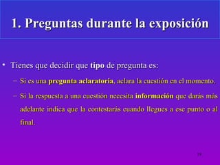 1. Preguntas durante la exposición

• Tienes que decidir que tipo de pregunta es:
   – Si es una pregunta aclaratoria, aclara la cuestión en el momento.

   – Si la respuesta a una cuestión necesita información que darás más
     adelante indica que la contestarás cuando llegues a ese punto o al
     final.



                                                               19
 