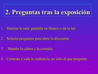 2. Preguntas tras la exposición

1. Ilumina la sala: pantalla en blanco o da la luz

2. Solicita preguntas para abrir la discusión

3. Mantén la calma y la cortesía.

4. Contesta a toda la audiencia, no sólo al que pregunte.

                                                        20
 