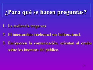 ¿Para qué se hacen preguntas?

1. La audiencia tenga voz

2. El intercambio intelectual sea bidireccional.

3. Enriquecen la comunicación, orientan al orador
   sobre los intereses del público.


                                                   21
 