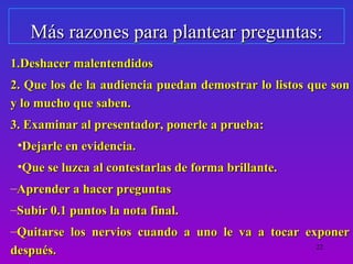 Más razones para plantear preguntas:
1.Deshacer malentendidos
2. Que los de la audiencia puedan demostrar lo listos que son
y lo mucho que saben.
3. Examinar al presentador, ponerle a prueba:
 •Dejarle en evidencia.
 •Que se luzca al contestarlas de forma brillante.
–Aprender a hacer preguntas
–Subir 0.1 puntos la nota final.
–Quitarse los nervios cuando a uno le va a tocar exponer
después.                                           22
 