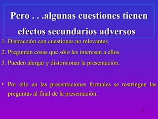 Pero . . .algunas cuestiones tienen
      efectos secundarios adversos
1. Distracción con cuestiones no relevantes.
2. Preguntan cosas que sólo les interesan a ellos.
3. Pueden alargar y distorsionar la presentación.


• Por ello en las presentaciones formales se restringen las
  preguntas al final de la presentación.

                                                     23
 