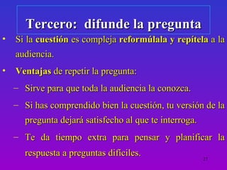 Tercero: difunde la pregunta
•   Si la cuestión es compleja reformúlala y repítela a la
    audiencia.
•   Ventajas de repetir la pregunta:
    – Sirve para que toda la audiencia la conozca.
    – Si has comprendido bien la cuestión, tu versión de la
      pregunta dejará satisfecho al que te interroga.
    – Te da tiempo extra para pensar y planificar la
      respuesta a preguntas difíciles.                  27
 
