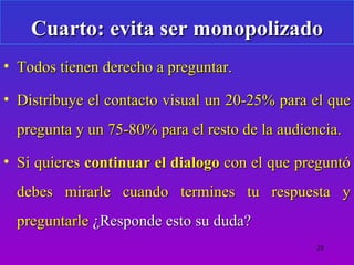 Cuarto: evita ser monopolizado
• Todos tienen derecho a preguntar.

• Distribuye el contacto visual un 20-25% para el que
  pregunta y un 75-80% para el resto de la audiencia.

• Si quieres continuar el dialogo con el que preguntó
  debes mirarle cuando termines tu respuesta y
  preguntarle ¿Responde esto su duda?
                                                 28
 