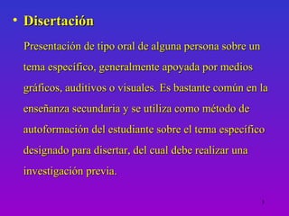 • Disertación
 Presentación de tipo oral de alguna persona sobre un
 tema específico, generalmente apoyada por medios
 gráficos, auditivos o visuales. Es bastante común en la
 enseñanza secundaria y se utiliza como método de
 autoformación del estudiante sobre el tema específico
 designado para disertar, del cual debe realizar una
 investigación previa.

                                                        3
 