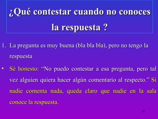 ¿Qué contestar cuando no conoces
                    la respuesta ?
1. La pregunta es muy buena (bla bla bla), pero no tengo la
   respuesta
• Sé honesto: “No puedo contestar a esa pregunta, pero tal
   vez alguien quiera hacer algún comentario al respecto.” Si
   nadie comenta nada, queda claro que nadie en la sala
   conoce la respuesta.
                                                        30
 