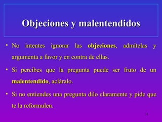 Objeciones y malentendidos

• No intentes ignorar las objeciones, admítelas y
  argumenta a favor y en contra de ellas.
• Si percibes que la pregunta puede ser fruto de un
  malentendido, acláralo.
• Si no entiendes una pregunta dilo claramente y pide que
  te la reformulen.
                                                    31
 