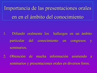 Importancia de las presentaciones orales
      en en el ámbito del conocimiento

1.    Difundir oralmente los      hallazgos en un ámbito
     particular    del   conocimiento   en   congresos       y
     seminarios.

2. Obtención de mucha información asistiendo a
     seminarios y presentaciones orales en diversos foros.
                                                         4
 